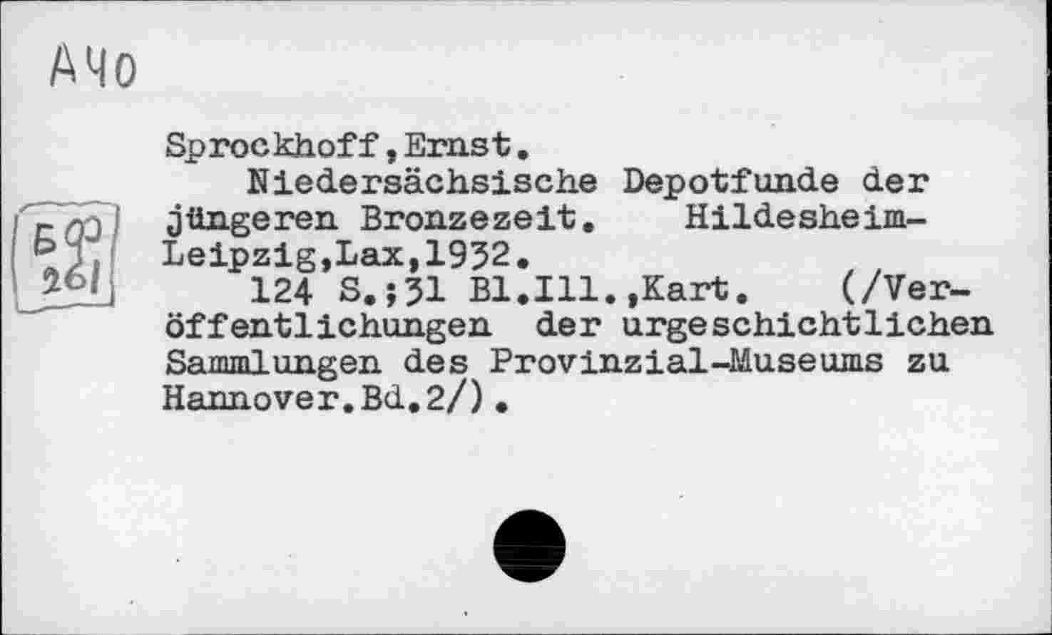 ﻿АЧо
©
Sprockhoff,Ernst.
Niedersächsische Depotfunde der jüngeren Bronzezeit. Hildesheim-Leipzig, Lax,1952.
124 S.J31 Bl.Ill.,Kart.	(/Ver-
öffentlichungen der urgeschichtlichen Sammlungen des Provinzial-Museums zu Hannover.Bd.2/)•